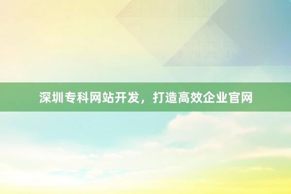 深圳专科网站开发,打造高效企业官网